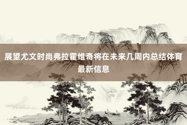 展望尤文时尚弗拉霍维奇将在未来几周内总结体育最新信息