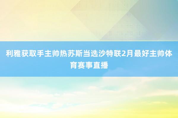 利雅获取手主帅热苏斯当选沙特联2月最好主帅体育赛事直播