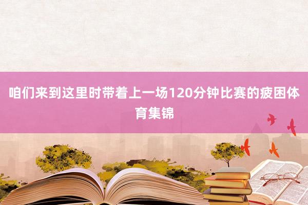 咱们来到这里时带着上一场120分钟比赛的疲困体育集锦