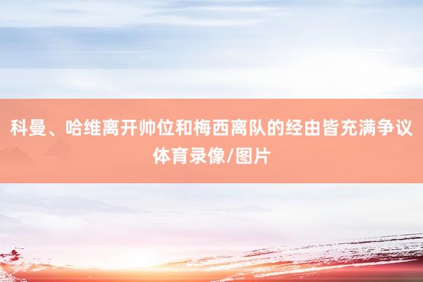 科曼、哈维离开帅位和梅西离队的经由皆充满争议体育录像/图片