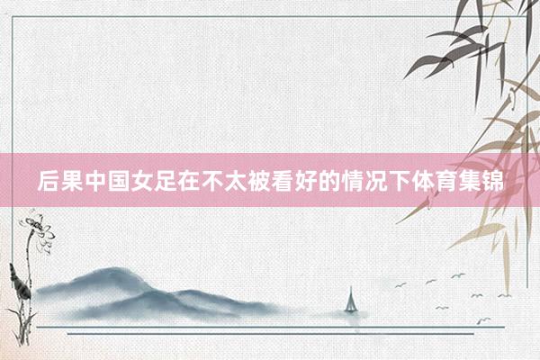 后果中国女足在不太被看好的情况下体育集锦