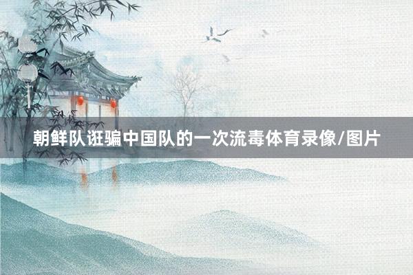 朝鲜队诳骗中国队的一次流毒体育录像/图片