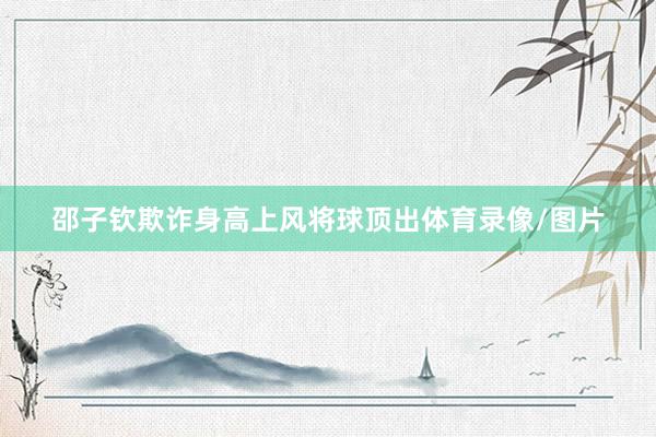 邵子钦欺诈身高上风将球顶出体育录像/图片