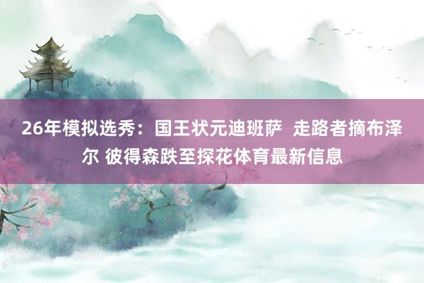 26年模拟选秀：国王状元迪班萨  走路者摘布泽尔 彼得森跌至探花体育最新信息