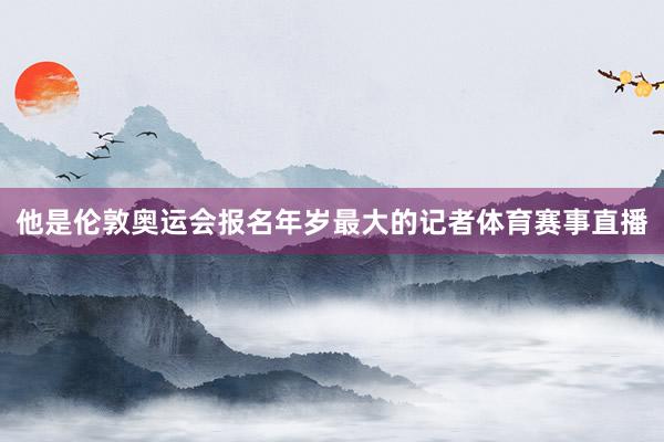 他是伦敦奥运会报名年岁最大的记者体育赛事直播
