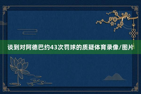 谈到对阿德巴约43次罚球的质疑体育录像/图片