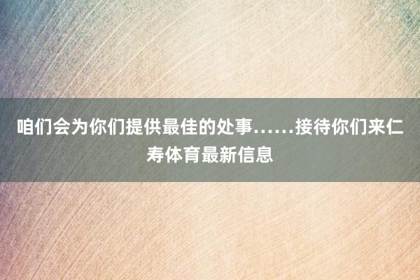 咱们会为你们提供最佳的处事……接待你们来仁寿体育最新信息