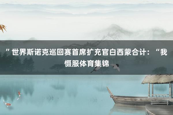 ”世界斯诺克巡回赛首席扩充官白西蒙合计:“我慑服体育集锦