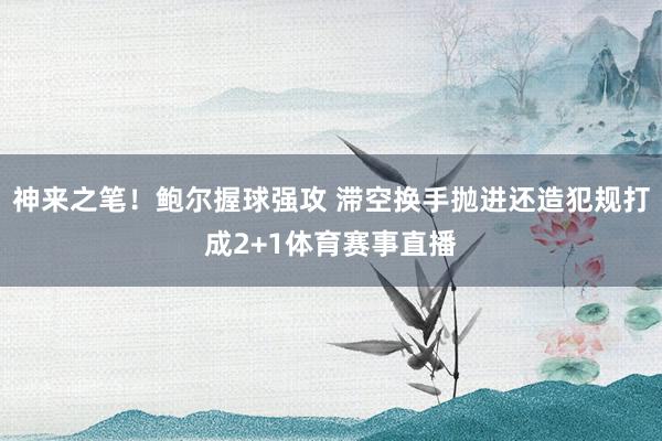 神来之笔！鲍尔握球强攻 滞空换手抛进还造犯规打成2+1体育赛事直播