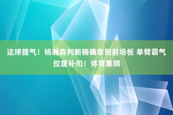 这球提气！杨瀚森判断精确拿到前场板 单臂霸气拉筐补扣！体育集锦