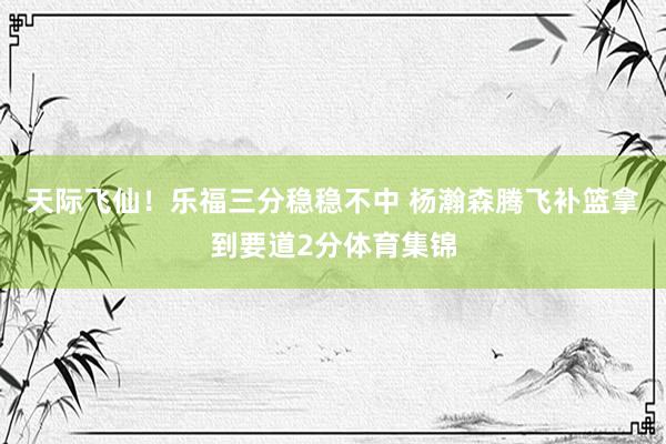 天际飞仙！乐福三分稳稳不中 杨瀚森腾飞补篮拿到要道2分体育集锦