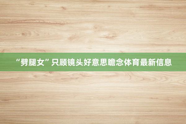 “劈腿女”只顾镜头好意思瞻念体育最新信息