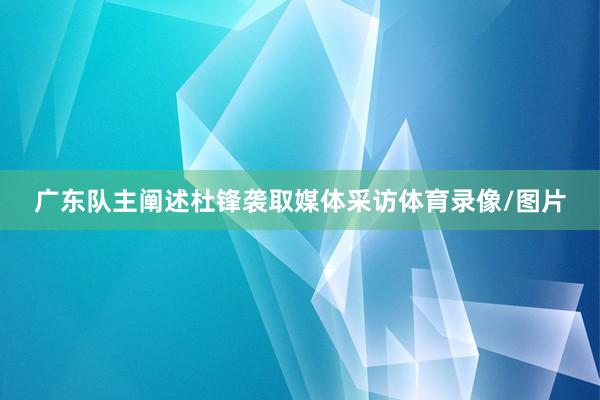 广东队主阐述杜锋袭取媒体采访体育录像/图片