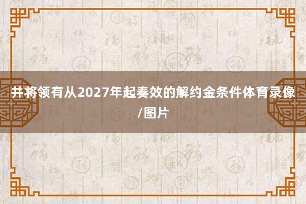 并将领有从2027年起奏效的解约金条件体育录像/图片