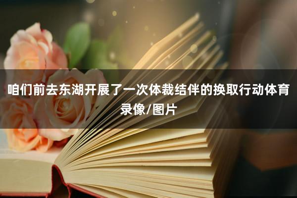 咱们前去东湖开展了一次体裁结伴的换取行动体育录像/图片