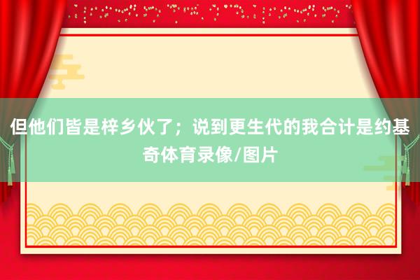 但他们皆是梓乡伙了；说到更生代的我合计是约基奇体育录像/图片