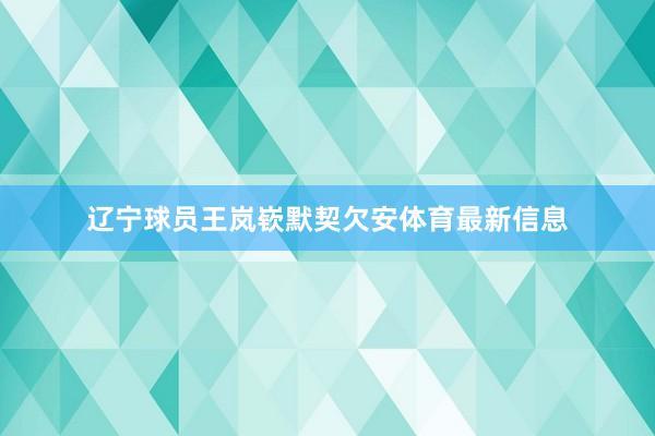 辽宁球员王岚嵚默契欠安体育最新信息