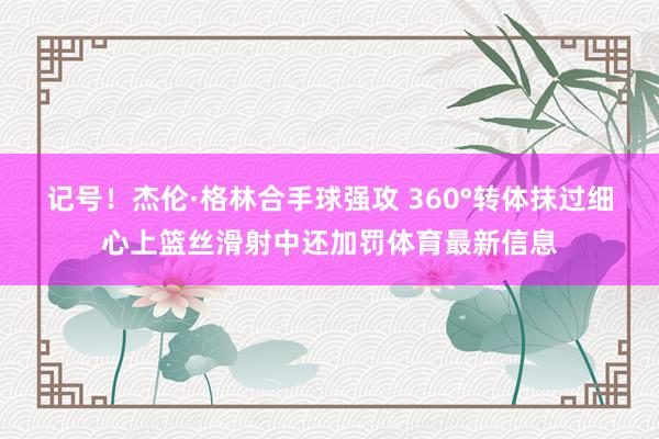 记号！杰伦·格林合手球强攻 360°转体抹过细心上篮丝滑射中还加罚体育最新信息