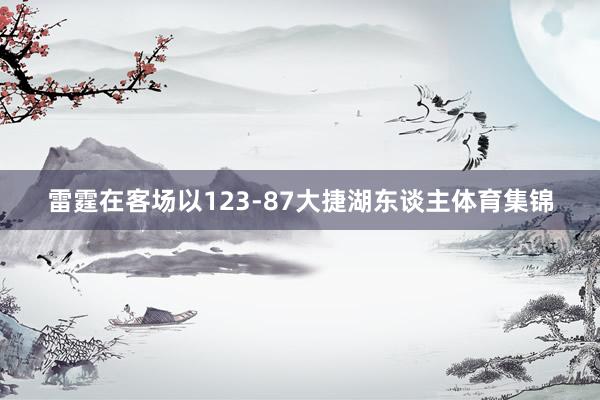 雷霆在客场以123-87大捷湖东谈主体育集锦