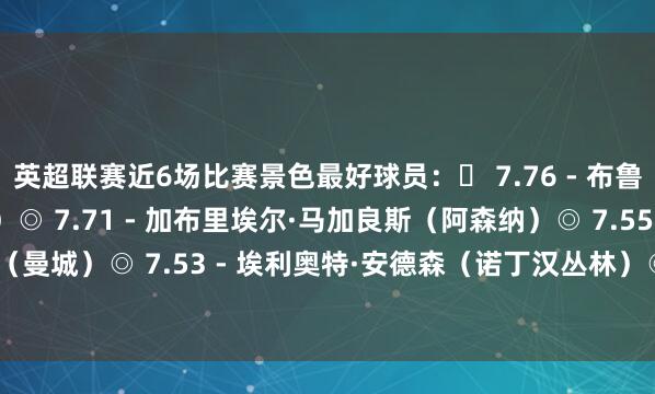 英超联赛近6场比赛景色最好球员：◉ 7.76 - 布鲁诺·费尔南德斯（曼联）◎ 7.71 - 加布里埃尔·马加良斯（阿森纳）◎ 7.55 - 雷扬·艾特-努里（曼城）◎ 7.53 - 埃利奥特·安德森（诺丁汉丛林）◎ 7.47 - 詹姆斯·加纳（埃弗顿）    体育最新信息