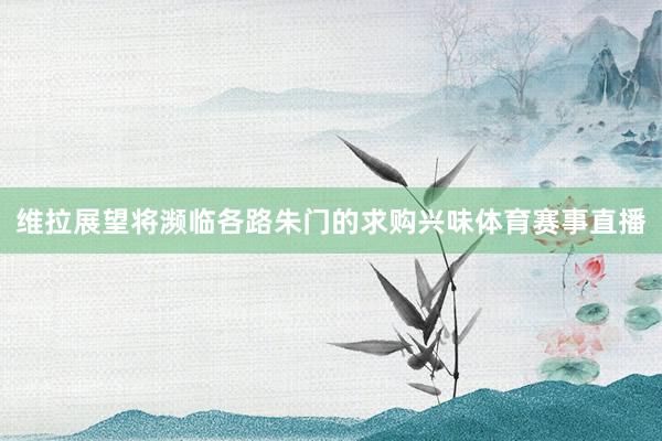 维拉展望将濒临各路朱门的求购兴味体育赛事直播