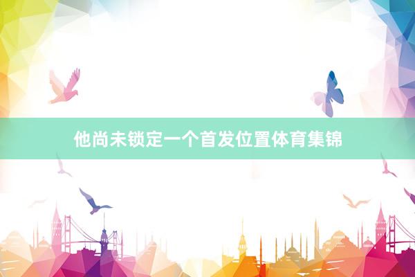 他尚未锁定一个首发位置体育集锦