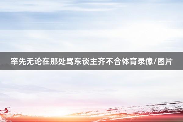 率先无论在那处骂东谈主齐不合体育录像/图片