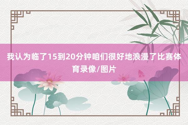 我认为临了15到20分钟咱们很好地浪漫了比赛体育录像/图片