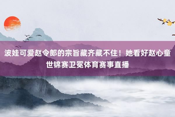 波娃可爱赵令郎的宗旨藏齐藏不住！她看好赵心童世锦赛卫冕体育赛事直播