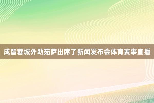 成皆蓉城外助茹萨出席了新闻发布会体育赛事直播