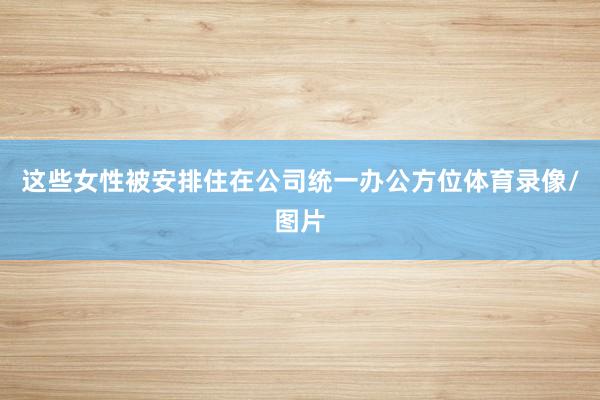 这些女性被安排住在公司统一办公方位体育录像/图片