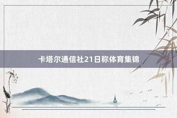 卡塔尔通信社21日称体育集锦