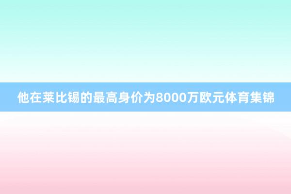 他在莱比锡的最高身价为8000万欧元体育集锦