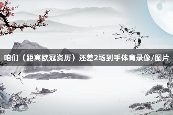 咱们（距离欧冠资历）还差2场到手体育录像/图片