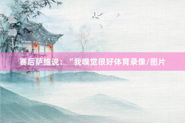 赛后萨维说：“我嗅觉很好体育录像/图片