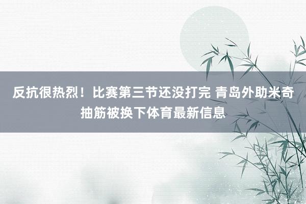 反抗很热烈！比赛第三节还没打完 青岛外助米奇抽筋被换下体育最新信息