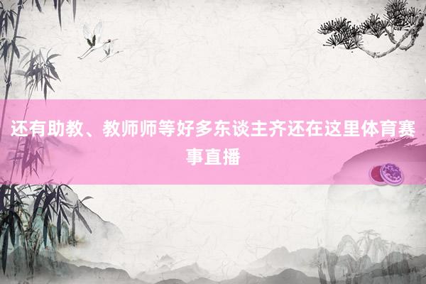 还有助教、教师师等好多东谈主齐还在这里体育赛事直播