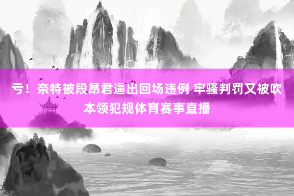 亏！奈特被段昂君逼出回场违例 牢骚判罚又被吹本领犯规体育赛事直播