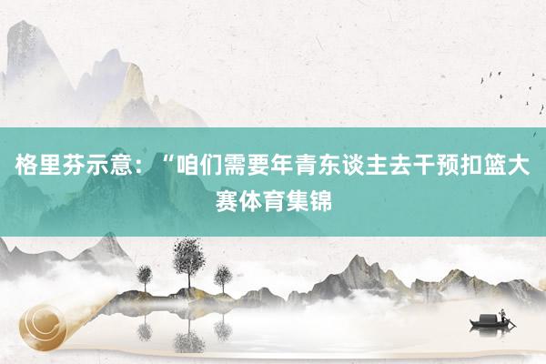 格里芬示意:“咱们需要年青东谈主去干预扣篮大赛体育集锦
