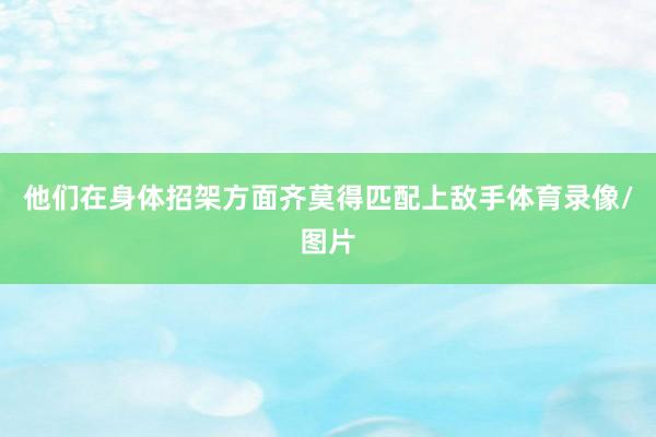 他们在身体招架方面齐莫得匹配上敌手体育录像/图片