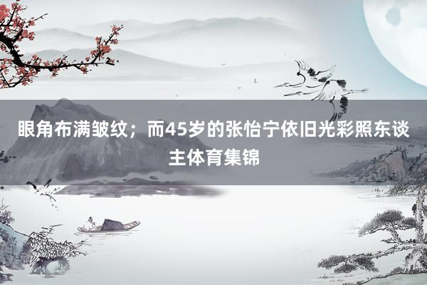 眼角布满皱纹；而45岁的张怡宁依旧光彩照东谈主体育集锦