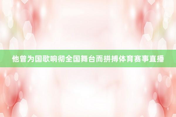 他曾为国歌响彻全国舞台而拼搏体育赛事直播