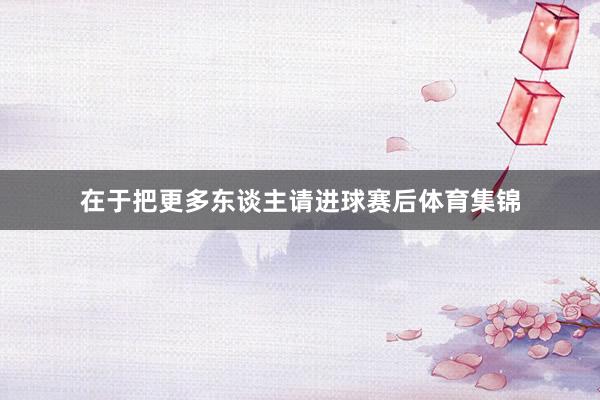 在于把更多东谈主请进球赛后体育集锦