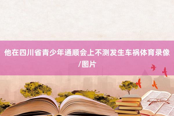 他在四川省青少年通顺会上不测发生车祸体育录像/图片