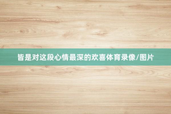 皆是对这段心情最深的欢喜体育录像/图片