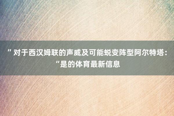”对于西汉姆联的声威及可能蜕变阵型阿尔特塔：“是的体育最新信息