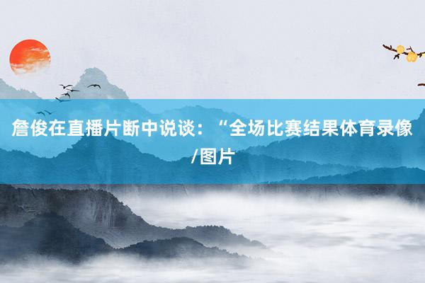 詹俊在直播片断中说谈：“全场比赛结果体育录像/图片