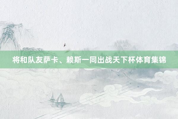 将和队友萨卡、赖斯一同出战天下杯体育集锦