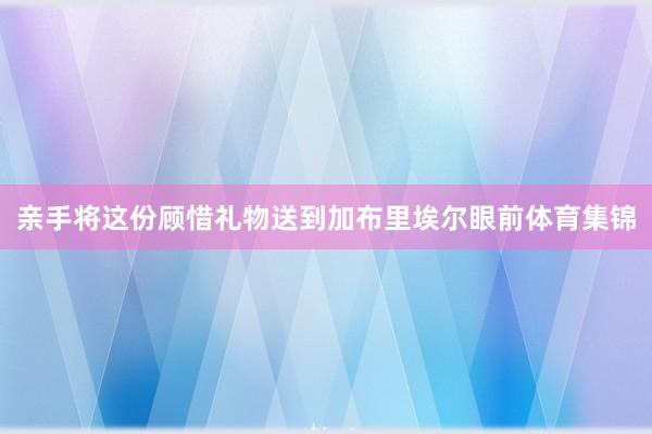 亲手将这份顾惜礼物送到加布里埃尔眼前体育集锦