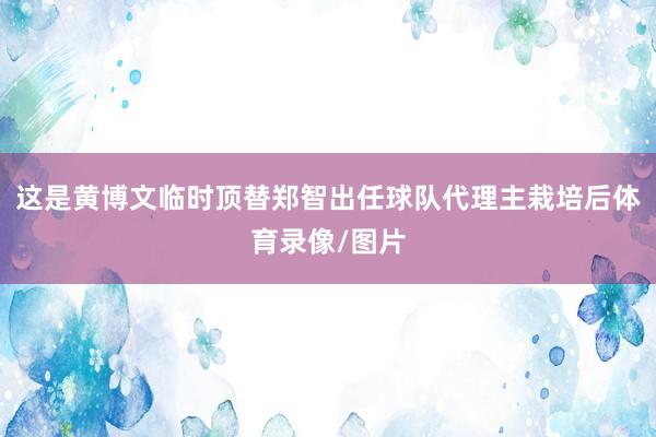 这是黄博文临时顶替郑智出任球队代理主栽培后体育录像/图片
